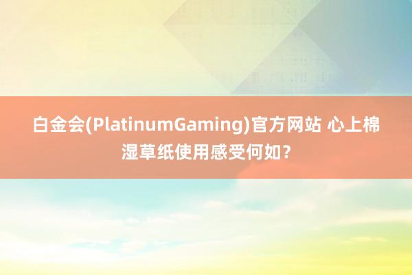 白金会(PlatinumGaming)官方网站 心上棉湿草纸使用感受何如？