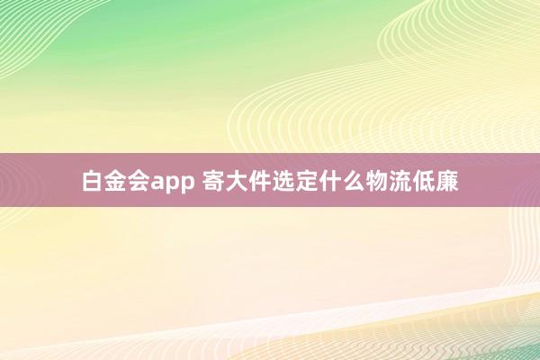 白金会app 寄大件选定什么物流低廉
