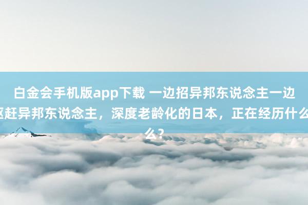 白金会手机版app下载 一边招异邦东说念主一边驱赶异邦东说念主，深度老龄化的日本，正在经历什么？
