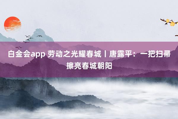 白金会app 劳动之光耀春城丨唐露平：一把扫帚擦亮春城朝阳