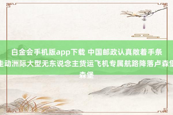 白金会手机版app下载 中国邮政认真敞着手条走动洲际大型无东说念主货运飞机专属航路降落卢森堡