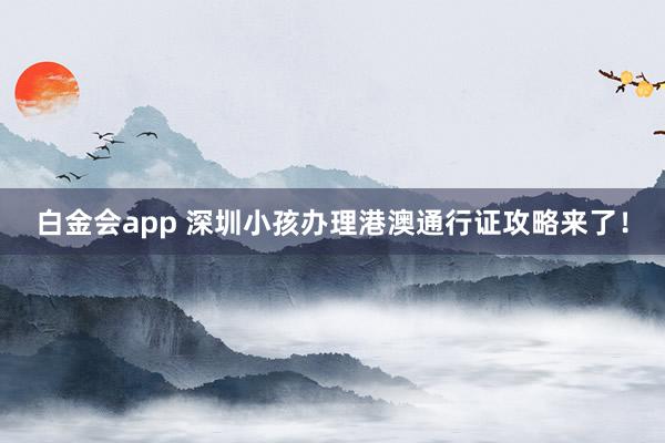 白金会app 深圳小孩办理港澳通行证攻略来了！
