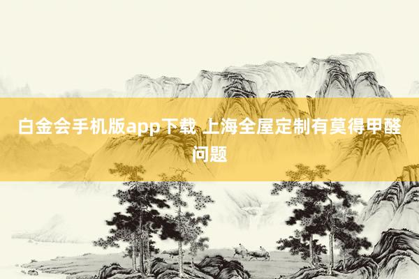 白金会手机版app下载 上海全屋定制有莫得甲醛问题