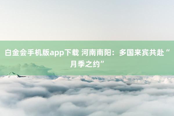 白金会手机版app下载 河南南阳：多国来宾共赴“月季之约”