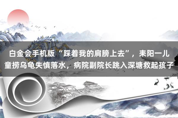 白金会手机版 “踩着我的肩膀上去”，耒阳一儿童捞乌龟失慎落水，病院副院长跳入深塘救起孩子
