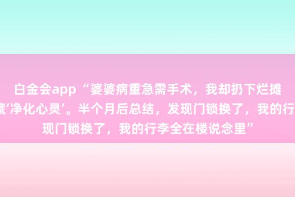 白金会app “婆婆病重急需手术，我却扔下烂摊子陪男闺蜜去西藏‘净化心灵’。半个月后总结，发现门锁换了，我的行李全在楼说念里”