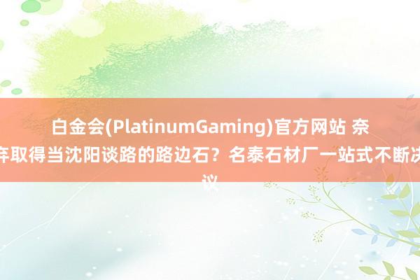 白金会(PlatinumGaming)官方网站 奈何弃取得当沈阳谈路的路边石？名泰石材厂一站式不断决议