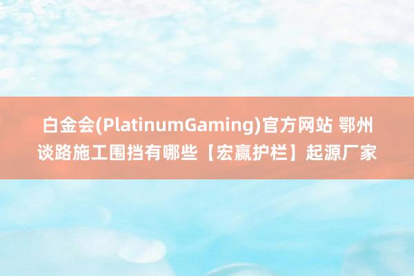白金会(PlatinumGaming)官方网站 鄂州谈路施工围挡有哪些【宏赢护栏】起源厂家
