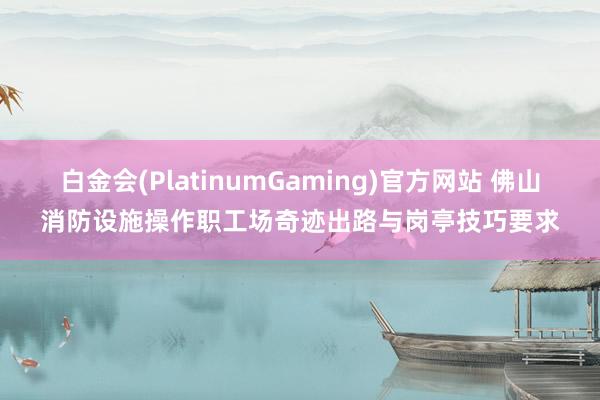 白金会(PlatinumGaming)官方网站 佛山消防设施操作职工场奇迹出路与岗亭技巧要求