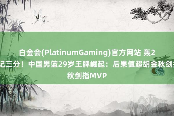 白金会(PlatinumGaming)官方网站 轰29分+7记三分！中国男篮29岁王牌崛起：后果值超胡金秋剑指MVP