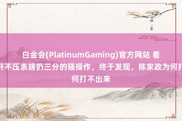 白金会(PlatinumGaming)官方网站 看了胡明轩不压表瞎扔三分的骚操作，终于发现，陈家政为何打不出来