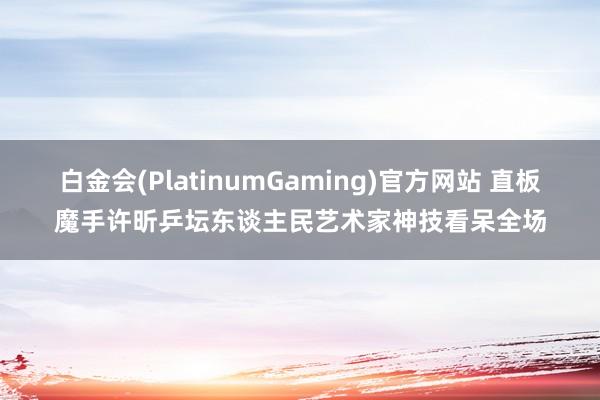 白金会(PlatinumGaming)官方网站 直板魔手许昕乒坛东谈主民艺术家神技看呆全场