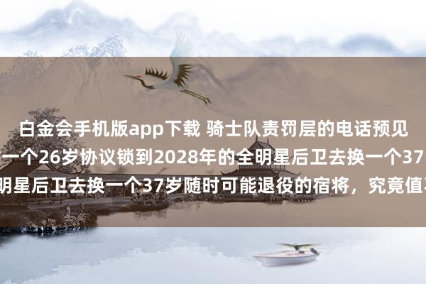 白金会手机版app下载 骑士队责罚层的电话预见其时都快被击败了，拿一个26岁协议锁到2028年的全明星后卫去换一个37岁随时可能退役的宿将，究竟值不值得？