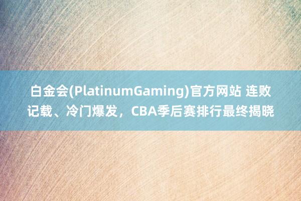白金会(PlatinumGaming)官方网站 连败记载、冷门爆发，CBA季后赛排行最终揭晓