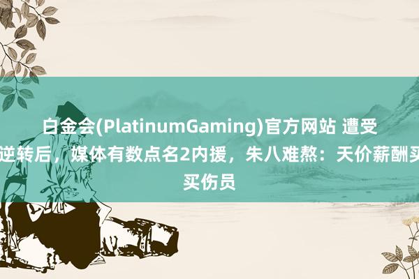 白金会(PlatinumGaming)官方网站 遭受14分逆转后，媒体有数点名2内援，朱八难熬：天价薪酬买伤员