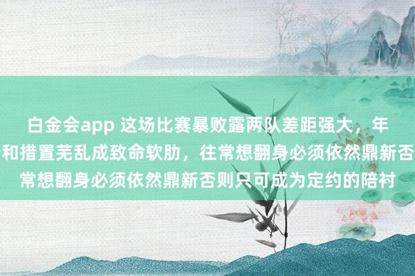 白金会app 这场比赛暴败露两队差距强大，年岁老化、外助发达欠安和措置芜乱成致命软肋，往常想翻身必须依然鼎新否则只可成为定约的陪衬