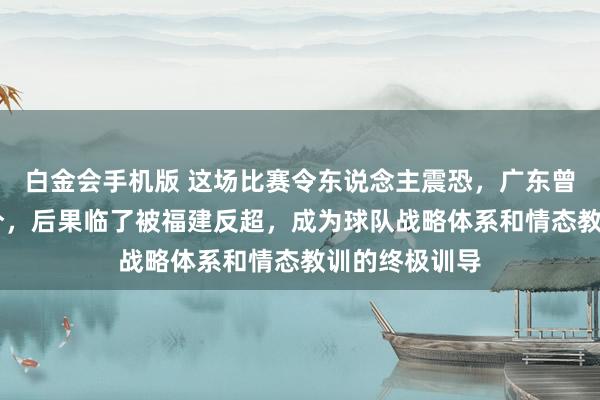 白金会手机版 这场比赛令东说念主震恐，广东曾一度逾越19分，后果临了被福建反超，成为球队战略体系和情态教训的终极训导