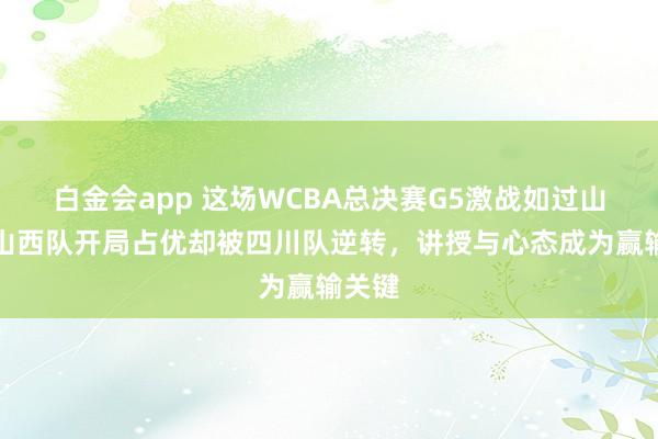 白金会app 这场WCBA总决赛G5激战如过山车，山西队开局占优却被四川队逆转，讲授与心态成为赢输关键