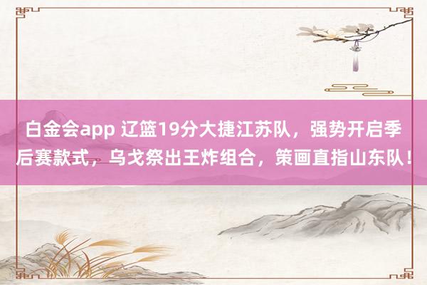 白金会app 辽篮19分大捷江苏队，强势开启季后赛款式，乌戈祭出王炸组合，策画直指山东队！
