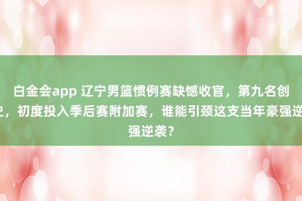 白金会app 辽宁男篮惯例赛缺憾收官，第九名创历史，初度投入季后赛附加赛，谁能引颈这支当年豪强逆袭？