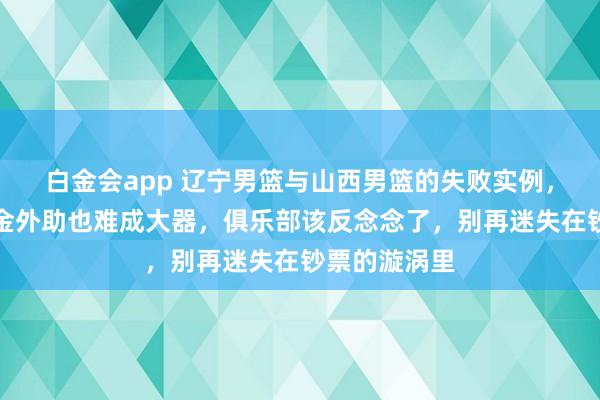 白金会app 辽宁男篮与山西男篮的失败实例，昭着了花重金外助也难成大器，俱乐部该反念念了，别再迷失在钞票的漩涡里