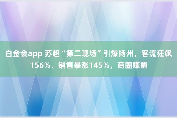 白金会app 苏超“第二现场”引爆扬州，客流狂飙156%、销售暴涨145%，商圈赚翻