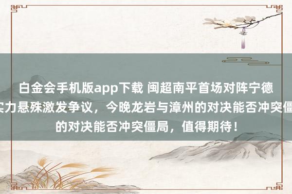 白金会手机版app下载 闽超南平首场对阵宁德已落伍四球，实力悬殊激发争议，今晚龙岩与漳州的对决能否冲突僵局，值得期待！