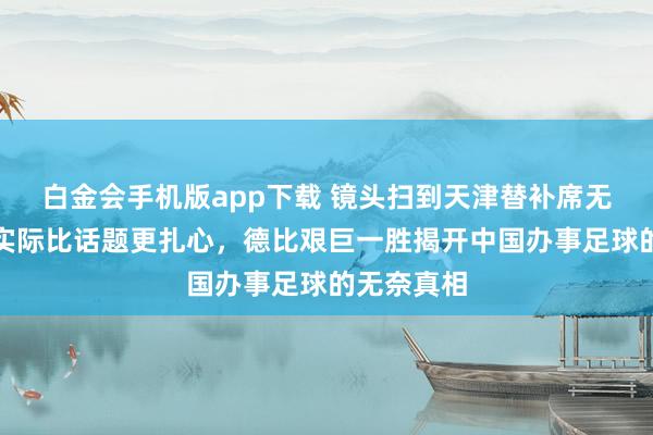 白金会手机版app下载 镜头扫到天津替补席无声雷同，实际比话题更扎心，德比艰巨一胜揭开中国办事足球的无奈真相