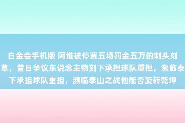 白金会手机版 阿谁被停赛五场罚金五万的刺头刻下成了津门虎的救命稻草，昔日争议东说念主物刻下承担球队重担，濒临泰山之战他能否旋转乾坤