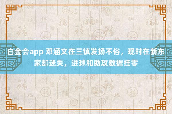 白金会app 邓涵文在三镇发扬不俗，现时在新东家却迷失，进球和助攻数据挂零