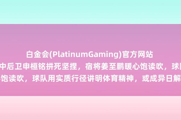 白金会(PlatinumGaming)官方网站 窘境中勇敢尝试亮剑，年青中后卫申桓铭拼死坚捏，宿将姜至鹏暖心饱读吹，球队用实质行径讲明体育精神，或成异日解围的重要力量