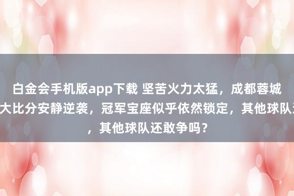 白金会手机版app下载 坚苦火力太猛，成都蓉城上半场30大比分安静逆袭，冠军宝座似乎依然锁定，其他球队还敢争吗？