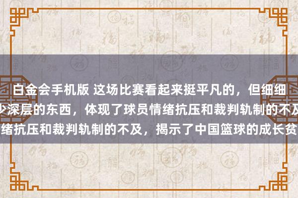 白金会手机版 这场比赛看起来挺平凡的，但细细探究，内部其实藏着不少深层的东西，体现了球员情绪抗压和裁判轨制的不及，揭示了中国篮球的成长贫寒