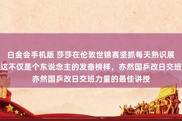 白金会手机版 莎莎在伦敦世锦赛坚抓每天熟识展现出拼搏精神，这不仅是个东说念主的发奋榜样，亦然国乒改日交班力量的最佳讲授