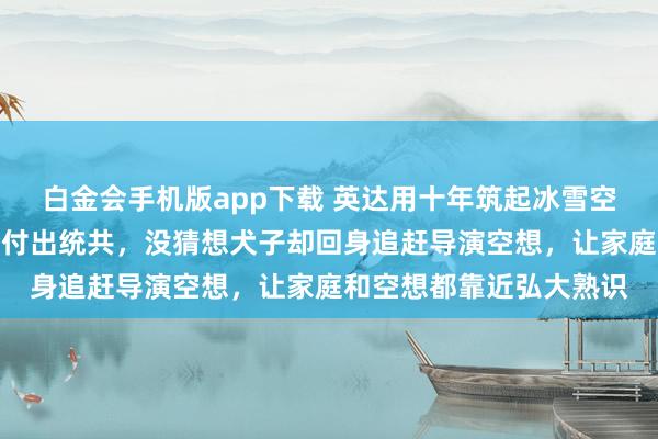 白金会手机版app下载 英达用十年筑起冰雪空想，为了犬子的奥运梦付出统共，没猜想犬子却回身追赶导演空想，让家庭和空想都靠近弘大熟识