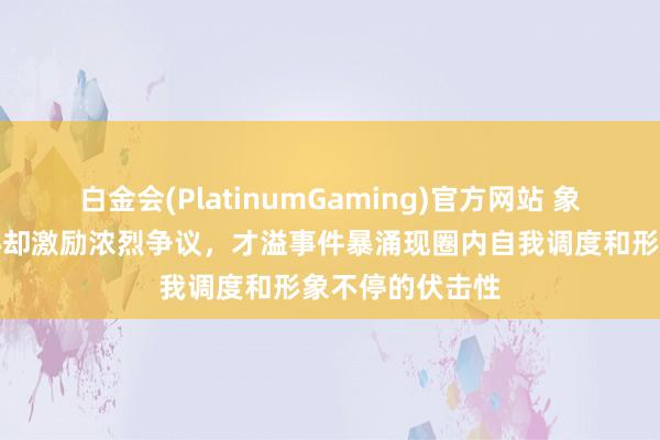 白金会(PlatinumGaming)官方网站 象棋比赛蓝本安心却激励浓烈争议，才溢事件暴涌现圈内自我调度和形象不停的伏击性