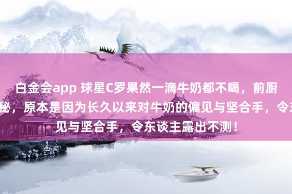 白金会app 球星C罗果然一滴牛奶都不喝，前厨师曝其饮食大揭秘，原本是因为长久以来对牛奶的偏见与坚合手，令东谈主露出不测！