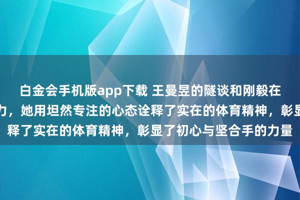 白金会手机版app下载 王曼昱的隧谈和刚毅在流量泛滥的期间尤为费力，她用坦然专注的心态诠释了实在的体育精神，彰显了初心与坚合手的力量