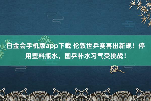 白金会手机版app下载 伦敦世乒赛再出新规！停用塑料瓶水，国乒补水习气受挑战！