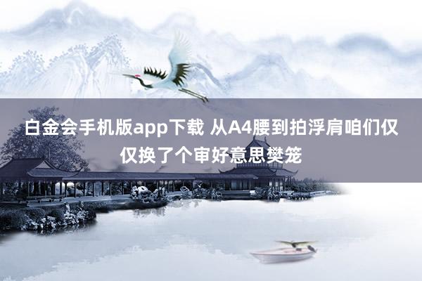 白金会手机版app下载 从A4腰到拍浮肩咱们仅仅换了个审好意思樊笼