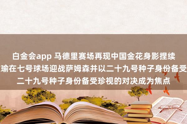 白金会app 马德里赛场再现中国金花身影捏续招引球迷珍视，王欣瑜在七号球场迎战萨姆森并以二十九号种子身份备受珍视的对决成为焦点