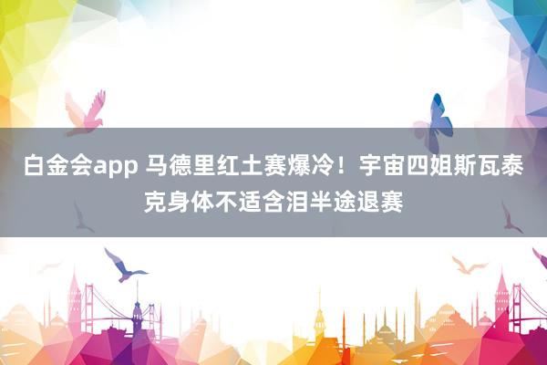白金会app 马德里红土赛爆冷！宇宙四姐斯瓦泰克身体不适含泪半途退赛