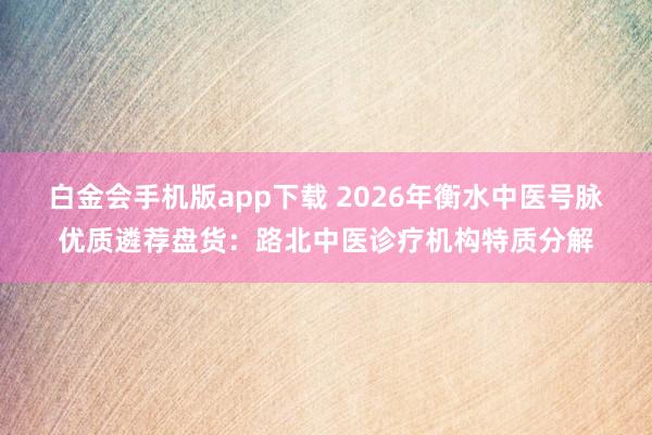 白金会手机版app下载 2026年衡水中医号脉优质遴荐盘货：路北中医诊疗机构特质分解