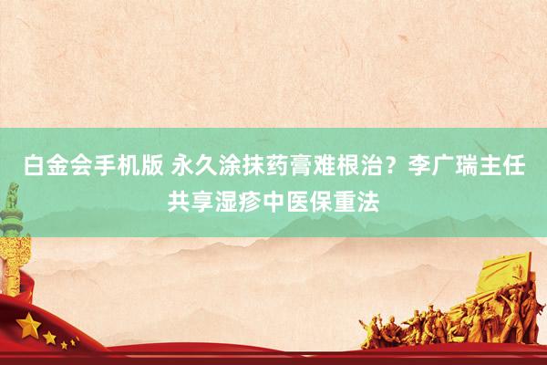白金会手机版 永久涂抹药膏难根治？李广瑞主任共享湿疹中医保重法