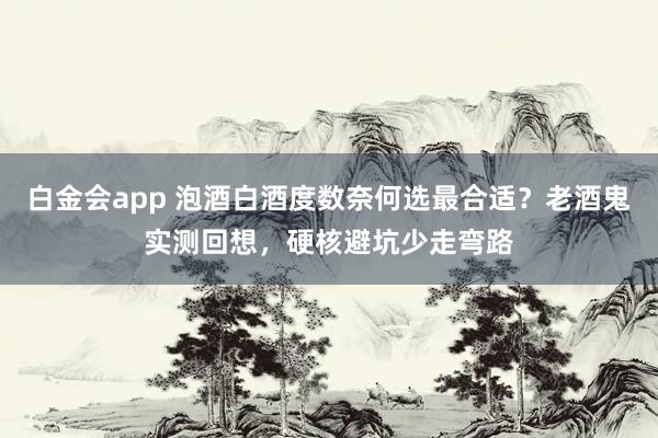 白金会app 泡酒白酒度数奈何选最合适？老酒鬼实测回想，硬核避坑少走弯路