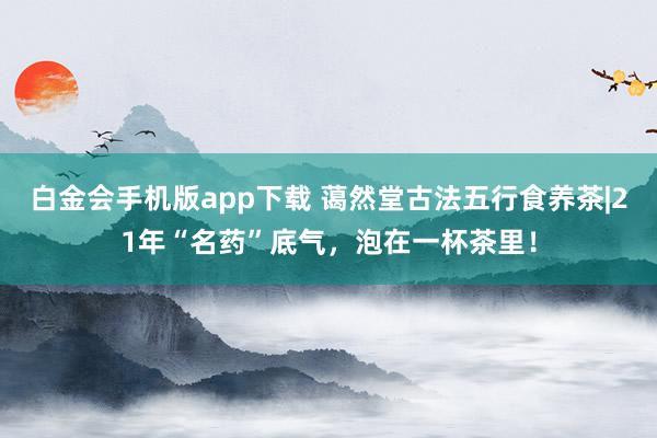 白金会手机版app下载 蔼然堂古法五行食养茶|21年“名药”底气，泡在一杯茶里！