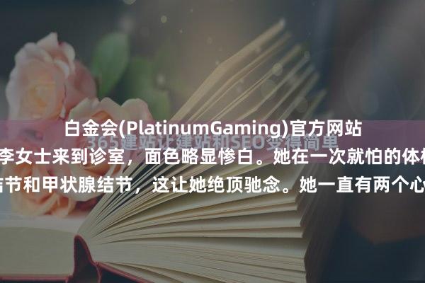 白金会(PlatinumGaming)官方网站 前段技能，一位42岁的李女士来到诊室，面色略显惨白。她在一次就怕的体检中，同期发现了乳腺结节和甲状腺结节，这让她绝顶驰念。她一直有两个心结：其一，左侧乳房阿谁8毫米的实性结节，诚然大夫说良性可能性大，但她总嗅觉乳房胀痛，心里不沉稳；其二，甲状腺结节诚然是3类，但脖子总有一种压迫感，仿佛...