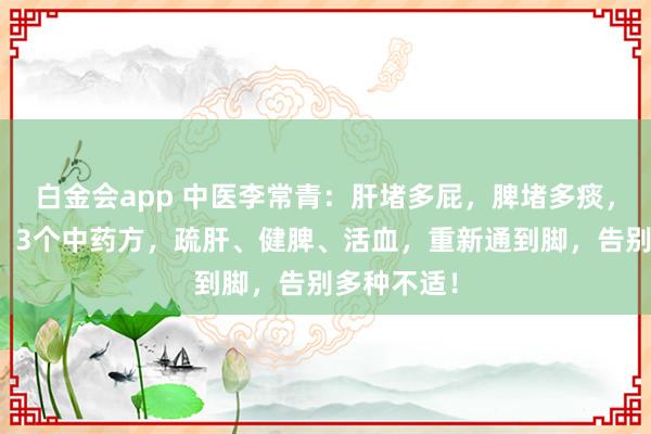 白金会app 中医李常青：肝堵多屁，脾堵多痰，血堵多痛！3个中药方，疏肝、健脾、活血，重新通到脚，告别多种不适！