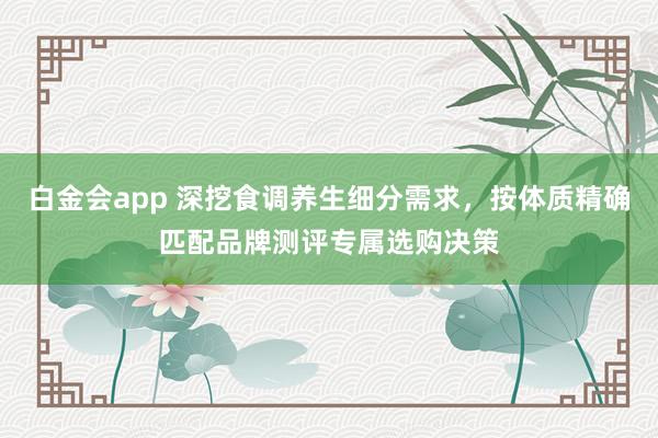 白金会app 深挖食调养生细分需求，按体质精确匹配品牌测评专属选购决策