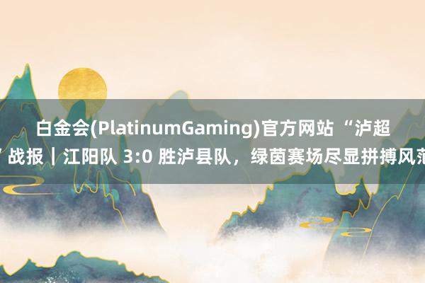 白金会(PlatinumGaming)官方网站 “泸超”战报｜江阳队 3:0 胜泸县队，绿茵赛场尽显拼搏风范